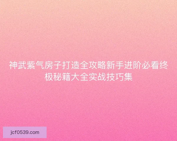 神武紫气房子打造全攻略新手进阶必看终极秘籍大全实战技巧集
