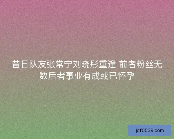 昔日队友张常宁刘晓彤重逢 前者粉丝无数后者事业有成或已怀孕
